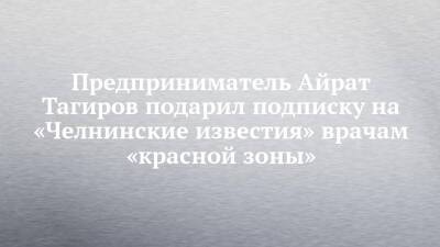 Предприниматель Айрат Тагиров подарил подписку на «Челнинские известия» врачам «красной зоны»
