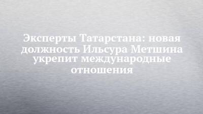 Эксперты Татарстана: новая должность Ильсура Метшина укрепит международные отношения