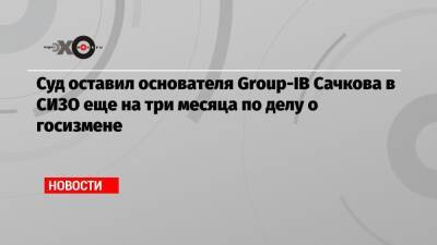 Илья Сачков - Суд оставил основателя Group-IB Сачкова в СИЗО еще на три месяца по делу о госизмене - echo.msk.ru - Москва - Россия