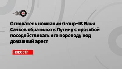 Основатель компании Group–IB Илья Сачков обратился к Путину с просьбой посодействовать его переводу под домашний арест