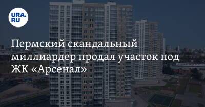 Александр Репин - Пермский скандальный миллиардер продал участок под ЖК «Арсенал» - ura.news - Пермь