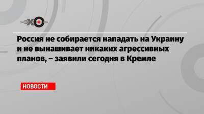 Россия не собирается нападать на Украину и не вынашивает никаких агрессивных планов, – заявили сегодня в Кремле