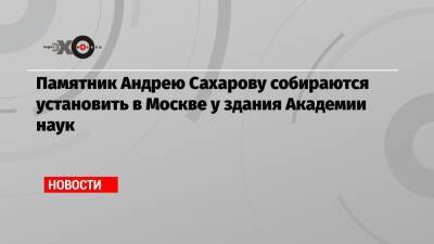 Памятник Андрею Сахарову собираются установить в Москве у здания Академии наук