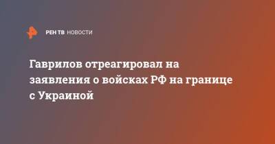 Гаврилов отреагировал на заявления о войсках РФ на границе с Украиной