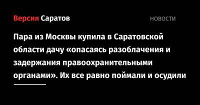Пара из Москвы купила в Саратовской области дачу «опасаясь разоблачения и задержания правоохранительными органами». Их все равно поймали и осудили