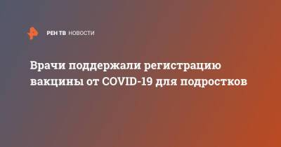 Врачи поддержали регистрацию вакцины от COVID-19 для подростков