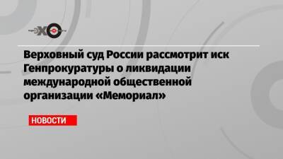 Верховный суд России рассмотрит иск Генпрокуратуры о ликвидации международной общественной организации «Мемориал»