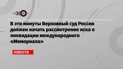 В эти минуты Верховный суд России должен начать рассмотрение иска о ликвидации международного «Мемориала»