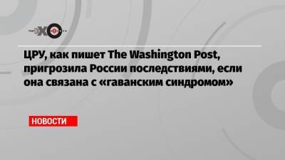 ЦРУ, как пишет The Washington Post, пригрозила России последствиями, если она связана с «гаванским синдромом»