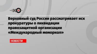 Верховный суд России рассматривает иск прокуратуры о ликвидации правозащитной организации «Международный мемориал»