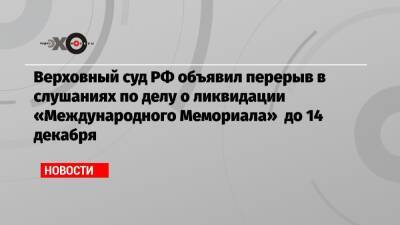 Верховный суд РФ объявил перерыв в слушаниях по делу о ликвидации «Международного Мемориала» до 14 декабря