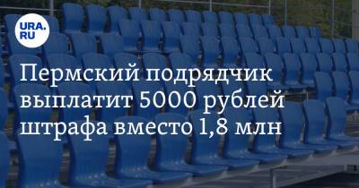 Пермский подрядчик выплатит 5000 рублей штрафа вместо 1,8 млн