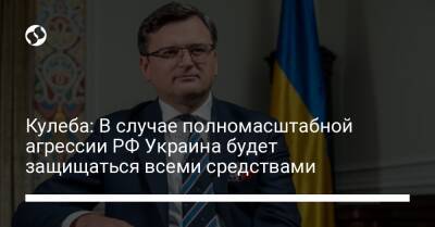 Кулеба: В случае полномасштабной агрессии РФ Украина будет защищаться всеми средствами