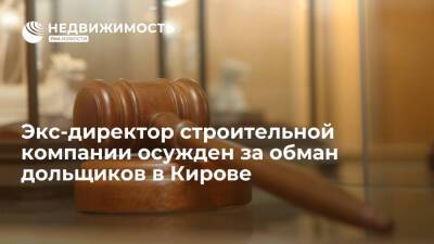 Экс-директор строительной компании осужден за обман дольщиков в Кирове