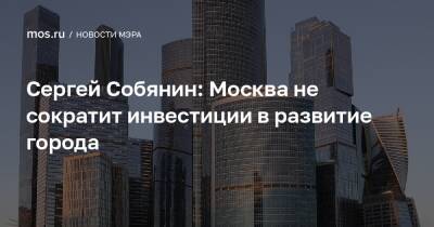 Сергей Собянин: Москва не сократит инвестиции в развитие города