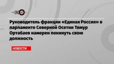 Руководитель фракции «Единая Россия» в парламенте Северной Осетии Тимур Ортабаев намерен покинуть свою должность