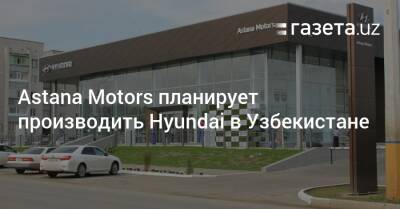 Astana Motors планирует производить Hyundai в Узбекистане