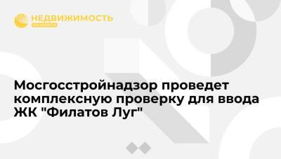 Мосгосстройнадзор проведет комплексную проверку для ввода ЖК "Филатов Луг"