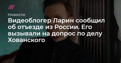 Видеоблогер Ларин сообщил об отъезде из России. Его вызывали на допрос по делу Хованского