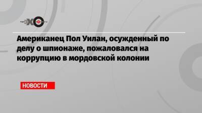 Американец Пол Уилан, осужденный по делу о шпионаже, пожаловался на коррупцию в мордовской колонии