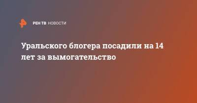 Уральского блогера посадили на 14 лет за вымогательство