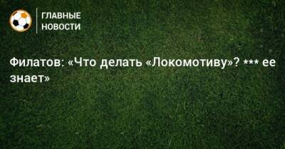 Сергей Егоров - Филатов: «Что делать «Локомотиву»? *** ее знает» - bombardir.ru