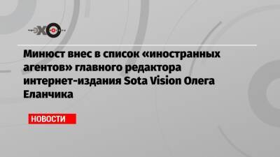 Минюст внес в список «иностранных агентов» главного редактора интернет-издания Sota Vision Олега Еланчика