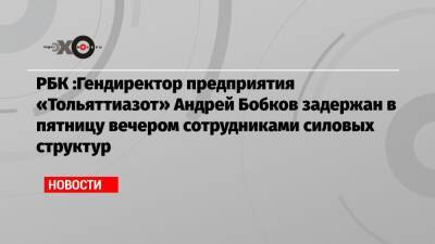РБК :Гендиректор предприятия «Тольяттиазот» Андрей Бобков задержан в пятницу вечером сотрудниками силовых структур
