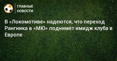 В «Локомотиве» надеются, что переход Рангника в «МЮ» поднимет имидж клуба в Европе