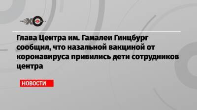 Глава Центра им. Гамалеи Гинцбург сообщил, что назальной вакциной от коронавируса привились дети сотрудников центра