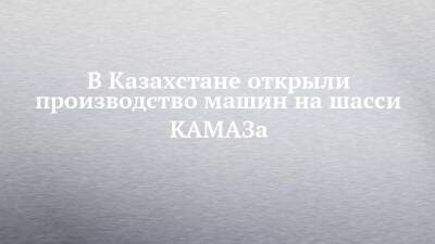 В Казахстане открыли производство машин на шасси КАМАЗа