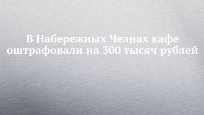В Набережных Челнах кафе оштрафовали на 300 тысяч рублей