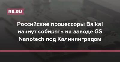 Российские процессоры Baikal начнут собирать на заводе GS Nanotech под Калининградом