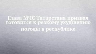 Глава МЧС Татарстана призвал готовится к резкому ухудшению погоды в республике