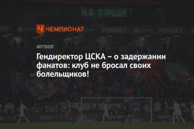 Гендиректор ЦСКА – о задержании фанатов: клуб не бросал своих болельщиков!