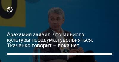 Арахамия заявил, что министр культуры передумал увольняться. Ткаченко говорит – пока нет