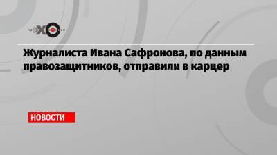 Журналиста Ивана Сафронова, по данным правозащитников, отправили в карцер