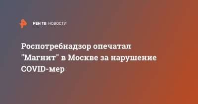 Роспотребнадзор опечатал "Магнит" в Москве за нарушение COVID-мер