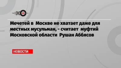 Мечетей в Москве не хватает даже для местных мусульман, — считает муфтий Московской области Рушан Аббясов