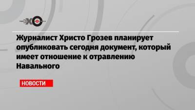 Журналист Христо Грозев планирует опубликовать сегодня документ, который имеет отношение к отравлению Навального