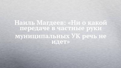 Наиль Магдеев: «Ни о какой передаче в частные руки муниципальных УК речь не идет»