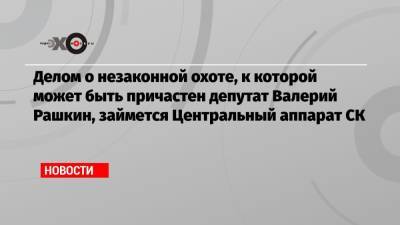 Делом о незаконной охоте, к которой может быть причастен депутат Валерий Рашкин, займется Центральный аппарат СК