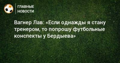 Вагнер Лав: «Если однажды я стану тренером, то попрошу футбольные конспекты у Бердыева»