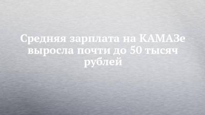 Средняя зарплата на КАМАЗе выросла почти до 50 тысяч рублей