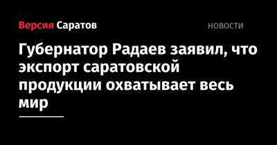 Губернатор Радаев заявил, что экспорт саратовской продукции охватывает весь мир