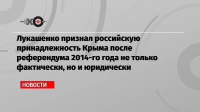 Лукашенко признал российскую принадлежность Крыма после референдума 2014-го года не только фактически, но и юридически
