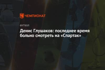 Денис Глушаков: последнее время больно смотреть на «Спартак»