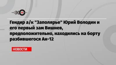 Гендир а/к «Заполярье» Юрий Володин и его первый зам Вишнев, предположительно, находились на борту разбившегося Ан-12