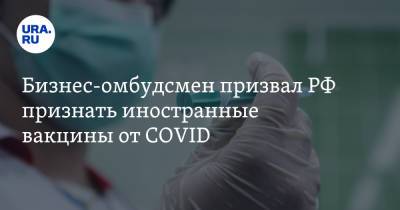Бизнес-омбудсмен призвал РФ признать иностранные вакцины от COVID. «Не время идти на принцип»