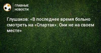 Глушаков: «В последнее время больно смотреть на «Спартак». Они не на своем месте»